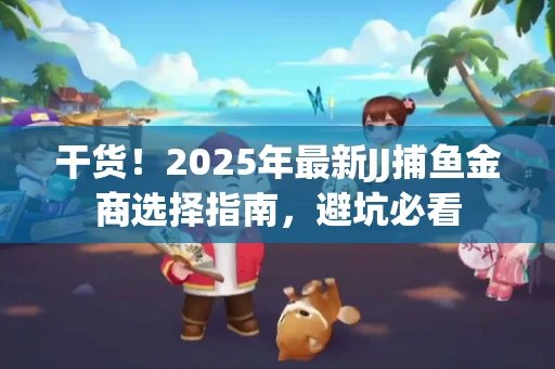 干货！2025年最新JJ捕鱼金商选择指南，避坑必看